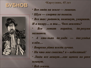 •Картузник, 45 лет
• Все люди на земле — лишние.Все люди на земле — лишние.
• Шум — смерти не помеха.Шум — смерти не помеха.
• Все так: родятся, поживут, умирают.Все так: родятся, поживут, умирают.
И я помру… и ты… Чего жалеть?И я помру… и ты… Чего жалеть?
• Все хотят порядка, да разумаВсе хотят порядка, да разума
нехватка.нехватка.
• А кто пьян да умён — два угодьяА кто пьян да умён — два угодья
в нём…в нём…
• Вовремя уйти всегда лучше.Вовремя уйти всегда лучше.
• На что мне совесть? я – небогатый!На что мне совесть? я – небогатый!
• Люди все живут…как щепки по рекеЛюди все живут…как щепки по реке
плывут.плывут.
• Всё сказки.Всё сказки.
 