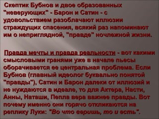 Скептик Бубнов и двое образованныхСкептик Бубнов и двое образованных
"неверующих" - Барон и Сатин - с"неверующих" - Барон и Сатин - с
удовольствием разоблачают иллюзииудовольствием разоблачают иллюзии
страждущих спасения, всякий раз напоминаютстраждущих спасения, всякий раз напоминают
им о неприглядной, "правде" ночлежной жизни.им о неприглядной, "правде" ночлежной жизни.
Правда мечты и правда реальностиПравда мечты и правда реальности - вот какими- вот какими
смысловыми гранями уже в начале пьесысмысловыми гранями уже в начале пьесы
оборачивается ее центральная проблема. Еслиоборачивается ее центральная проблема. Если
Бубнов (главный идеолог буквально понятойБубнов (главный идеолог буквально понятой
"правды"), Сатин и Барон далеки от иллюзий и"правды"), Сатин и Барон далеки от иллюзий и
не нуждаются в идеале, то для Актера, Насти,не нуждаются в идеале, то для Актера, Насти,
Анны, Наташи, Пепла вера важнее правды. ВотАнны, Наташи, Пепла вера важнее правды. Вот
почему именно они горячо откликаются напочему именно они горячо откликаются на
реплику Луки:реплику Луки: "Во что веришь, то и есть"."Во что веришь, то и есть".
 