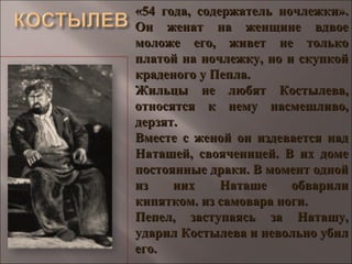 «54 года, содержатель ночлежки».«54 года, содержатель ночлежки».
Он женат на женщине вдвоеОн женат на женщине вдвое
моложе его, живет не толькомоложе его, живет не только
платой на ночлежку, но и скупкойплатой на ночлежку, но и скупкой
краденого у Пепла.краденого у Пепла.
Жильцы не любят Костылева,Жильцы не любят Костылева,
относятся к нему насмешливо,относятся к нему насмешливо,
дерзят.дерзят.
Вместе с женой он издевается надВместе с женой он издевается над
Наташей, свояченицей. В их домеНаташей, свояченицей. В их доме
постоянные драки. В момент однойпостоянные драки. В момент одной
из них Наташе обварилииз них Наташе обварили
кипятком. из самовара ноги.кипятком. из самовара ноги.
Пепел, заступаясь за Наташу,Пепел, заступаясь за Наташу,
ударил Костылева и невольно убилударил Костылева и невольно убил
его.его.
 