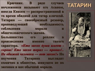 Крючник. В ряде случаевКрючник. В ряде случаев
ночлежники называют его Асаном,ночлежники называют его Асаном,
иногда Князем — распространенной виногда Князем — распространенной в
то время обидной для татар кличкой.то время обидной для татар кличкой.
Татарин — своеобразный резонер,Татарин — своеобразный резонер,
проповедующий необходимостьпроповедующий необходимость
соблюдения морали исоблюдения морали и
общечеловеческого закона.общечеловеческого закона.
Большинство его реплик вБольшинство его реплик в
произведении именно такогопроизведении именно такого
характера.характера. «Кто закон душа имеет -«Кто закон душа имеет -
хорош! Кто закон терял — пропал!..хорош! Кто закон терял — пропал!..
Не обижай человека — вот закон!»Не обижай человека — вот закон!» НоНо
поучения Татарина выглядятпоучения Татарина выглядят
комично в обществе, живущем не покомично в обществе, живущем не по
законам и вне обычной морали.законам и вне обычной морали.
 