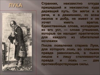 Странник, неизвестно откудаСтранник, неизвестно откуда
пришедший и неизвестно кудапришедший и неизвестно куда
держащий путь. Он мягок и вдержащий путь. Он мягок и в
речи, и в движениях, ко всемречи, и в движениях, ко всем
ласков и добр, не имеет и неласков и добр, не имеет и не
хочет иметь врагов.хочет иметь врагов.
Единственные слова, исходящиеЕдинственные слова, исходящие
из его уст, — слова утешения,из его уст, — слова утешения,
которые он находит практическикоторые он находит практически
для каждого из обитателейдля каждого из обитателей
ночлежкиночлежки
После появления старика Луки,После появления старика Луки,
для которого ложь во спасениедля которого ложь во спасение
правде равносильна, в пьесеправде равносильна, в пьесе
лицом к лицу сталкиваютсялицом к лицу сталкиваются
правда и ложь — двеправда и ложь — две
противоборствующие силы.противоборствующие силы.
 