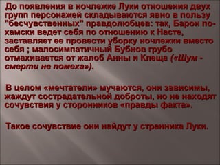 До появления в ночлежке Луки отношения двухДо появления в ночлежке Луки отношения двух
групп персонажей складываются явно в пользугрупп персонажей складываются явно в пользу
"бесчувственных" правдолюбцев: так, Барон по-"бесчувственных" правдолюбцев: так, Барон по-
хамски ведет себя по отношению к Насте,хамски ведет себя по отношению к Насте,
заставляет ее провести уборку ночлежки вместозаставляет ее провести уборку ночлежки вместо
себя ; малосимпатичный Бубнов грубосебя ; малосимпатичный Бубнов грубо
отмахивается от жалоб Анны и Клещаотмахивается от жалоб Анны и Клеща («Шум -(«Шум -
смерти не помеха»).смерти не помеха»).
В целом «мечтатели» мучаются, они зависимы,В целом «мечтатели» мучаются, они зависимы,
жаждут сострадательной доброты, но не находятжаждут сострадательной доброты, но не находят
сочувствия у сторонников «правды факта».сочувствия у сторонников «правды факта».
Такое сочувствие они найдут у странника Луки.Такое сочувствие они найдут у странника Луки.
 