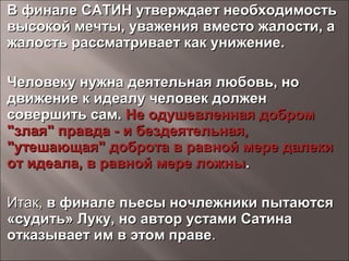 В финале САТИН утверждает необходимостьВ финале САТИН утверждает необходимость
высокой мечты, уважения вместо жалости, авысокой мечты, уважения вместо жалости, а
жалость рассматривает как унижение.жалость рассматривает как унижение.
Человеку нужна деятельная любовь, ноЧеловеку нужна деятельная любовь, но
движение к идеалу человек должендвижение к идеалу человек должен
совершить сам.совершить сам. Не одушевленная добромНе одушевленная добром
"злая" правда - и бездеятельная,"злая" правда - и бездеятельная,
"утешающая" доброта"утешающая" доброта в равной мере далекив равной мере далеки
от идеала, в равной мере ложныот идеала, в равной мере ложны..
Итак,Итак, в финале пьесы ночлежники пытаютсяв финале пьесы ночлежники пытаются
«судить» Луку, но автор устами Сатина«судить» Луку, но автор устами Сатина
отказывает им в этом правеотказывает им в этом праве..
 