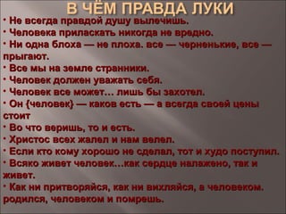• Не всегда правдой душу вылечишь.Не всегда правдой душу вылечишь.
• Человека приласкать никогда не вредно.Человека приласкать никогда не вредно.
• Ни одна блоха — не плоха. все — черненькие, все —Ни одна блоха — не плоха. все — черненькие, все —
прыгают.прыгают.
• Все мы на земле странники.Все мы на земле странники.
• Человек должен уважать себя.Человек должен уважать себя.
• Человек все может… лишь бы захотел.Человек все может… лишь бы захотел.
• Он {человек} — каков есть — а всегда своей ценыОн {человек} — каков есть — а всегда своей цены
стоитстоит
• Во что веришь, то и есть.Во что веришь, то и есть.
• Христос всех жалел и нам велел.Христос всех жалел и нам велел.
• Если кто кому хорошо не сделал, тот и худо поступил.Если кто кому хорошо не сделал, тот и худо поступил.
• Всяко живет человек…как сердце налажено, так иВсяко живет человек…как сердце налажено, так и
живет.живет.
• Как ни притворяйся, как ни вихляйся, а человеком.Как ни притворяйся, как ни вихляйся, а человеком.
родился, человеком и помрешь.родился, человеком и помрешь.
 