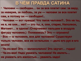 • Человек — свободен… он за все платит сам: за веру,Человек — свободен… он за все платит сам: за веру,
за неверие, за любовь, за ум — человек за все платитза неверие, за любовь, за ум — человек за все платит
сам, и потому он — свободен!..сам, и потому он — свободен!..
• Человек — вот правда! Что такое человек?.. Это не ты,Человек — вот правда! Что такое человек?.. Это не ты,
не я, не они… нет! — это ты, я, они, старик, Наполеон,не я, не они… нет! — это ты, я, они, старик, Наполеон,
Магомет… в одном! (Очерчивает пальцем в воздухеМагомет… в одном! (Очерчивает пальцем в воздухе
фигуру человека.) Понимаешь? Это — огромно!фигуру человека.) Понимаешь? Это — огромно!
• Все — в человеке, все для человека! СуществуетВсе — в человеке, все для человека! Существует
только человек, все же остальное — дело его рук и еготолько человек, все же остальное — дело его рук и его
мозга!мозга!
• Че-ло-век! Это — великолепно! Это звучит… гордо!Че-ло-век! Это — великолепно! Это звучит… гордо!
• Че-ло-век! Надо уважать человека! Не жалеть…Че-ло-век! Надо уважать человека! Не жалеть…
не унижать его жалостью… уважать надо!не унижать его жалостью… уважать надо!
 