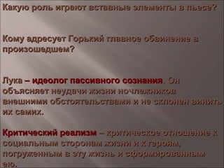 Какую роль играют вставные элементы в пьесе?Какую роль играют вставные элементы в пьесе?
Кому адресует Горький главное обвинение вКому адресует Горький главное обвинение в
произошедшем?произошедшем?
ЛукаЛука – идеолог пассивного сознания– идеолог пассивного сознания. Он. Он
объясняет неудачи жизни ночлежниковобъясняет неудачи жизни ночлежников
внешними обстоятельствами и не склонен винитьвнешними обстоятельствами и не склонен винить
их самих.их самих.
Критический реализмКритический реализм – критическое отношение к– критическое отношение к
социальным сторонам жизни и к героям,социальным сторонам жизни и к героям,
погруженным в эту жизнь и сформированнымпогруженным в эту жизнь и сформированным
ею.ею.
 