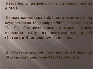 Пьеса была разрешена к постановке только
в МХТ.
Первая постановка с большим успехом была
осуществлена 18 декабря 1902 г. режиссёрами
К. С. Станиславским, который также
исполнил одну из центральных ролей
(Сатин), и Немировичем-Данченко.
К 60-летию первой постановки (18 декабря
1962) пьеса прошла во МХАТе 1451 раз.
 