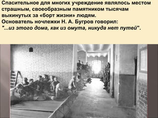 Спасительное для многих учреждение являлось местом
страшным, своеобразным памятником тысячам
выкинутых за «борт жизни» людям.
Основатель ночлежки Н. А. Бугров говорил:
"...из этого дома, как из омута, никуда нет путей".
 
