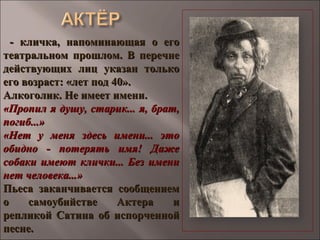 - кличка, напоминающая о его- кличка, напоминающая о его
театральном прошлом. В перечнетеатральном прошлом. В перечне
действующих лиц указан толькодействующих лиц указан только
его возраст: «лет под 40».его возраст: «лет под 40».
Алкоголик. Не имеет имени.Алкоголик. Не имеет имени.
«Пропил я душу, старик... я, брат,«Пропил я душу, старик... я, брат,
погиб...»погиб...»
«Нет у меня здесь имени... это«Нет у меня здесь имени... это
обидно - потерять имя! Дажеобидно - потерять имя! Даже
собаки имеют клички... Без именисобаки имеют клички... Без имени
нет человека...»нет человека...»
Пьеса заканчивается сообщениемПьеса заканчивается сообщением
о самоубийстве Актера ио самоубийстве Актера и
репликой Сатина об испорченнойрепликой Сатина об испорченной
песне.песне.
 