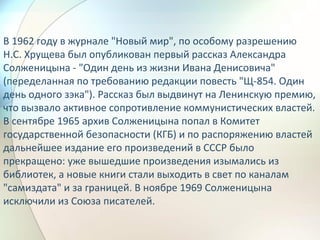 В 1962 году в журнале "Новый мир", по особому разрешению
Н.С. Хрущева был опубликован первый рассказ Александра
Солженицына - "Один день из жизни Ивана Денисовича"
(переделанная по требованию редакции повесть "Щ-854. Один
день одного зэка"). Рассказ был выдвинут на Ленинскую премию,
что вызвало активное сопротивление коммунистических властей.
В сентябре 1965 архив Солженицына попал в Комитет
государственной безопасности (КГБ) и по распоряжению властей
дальнейшее издание его произведений в СССР было
прекращено: уже вышедшие произведения изымались из
библиотек, а новые книги стали выходить в свет по каналам
"самиздата" и за границей. В ноябре 1969 Солженицына
исключили из Союза писателей.
 