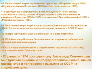 • В 1963 в «Новом мире» опубликовал 3 рассказа: «Матренин двор»(1959);
«Случай на станции Кочетовка» (1962) и «Для пользы дела» (1963).
• 11 сентября 1965 сотрудники КГБ изъяли рукописи части стихов,
написанных в лагере, романа «В круге первом», цикла прозаических
миниатюр «Крохотки» (1958—1960), а также пьес «Пир победителей» (1951) и
«Республика труда» (1954).
• В 1966 «Новый мир» опубликовал рассказ Солженицына «Захар-Калита»
(1965). После этого произведения писателя не печатали в СССР 22 года.
• В ноябре 1969 Солженицына исключили из Союза писателей.
• В 1970 Александр Исаевич Солженицын стал лауреатом Нобелевской
премии в области литературы.
• В 1974, после опубликования в Париже книги "Архипелаг ГУЛАГ«(1973)
писатель-диссидент был арестован.
• 12 февраля 1974 состоялся суд: Александр Солженицын
был признан виновным в государственной измене, лишен
гражданства и приговорен к высылке из СССР на
следующий день.
 
