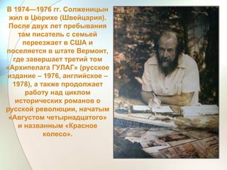 В 1974—1976 гг. Солженицын
жил в Цюрихе (Швейцария).
После двух лет пребывания
там писатель с семьей
переезжает в США и
поселяется в штате Вермонт,
где завершает третий том
«Архипелага ГУЛАГ» (русское
издание – 1976, английское –
1978), а также продолжает
работу над циклом
исторических романов о
русской революции, начатым
«Августом четырнадцатого»
и названным «Красное
колесо».
 