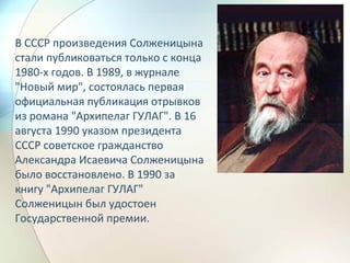 В СССР произведения Солженицына
стали публиковаться только с конца
1980-х годов. В 1989, в журнале
"Новый мир", состоялась первая
официальная публикация отрывков
из романа "Архипелаг ГУЛАГ". В 16
августа 1990 указом президента
СССР советское гражданство
Александра Исаевича Солженицына
было восстановлено. В 1990 за
книгу "Архипелаг ГУЛАГ"
Солженицын был удостоен
Государственной премии.
 