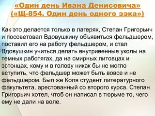«Один день Ивана Денисовича»
(«Щ-854. Один день одного зэка»)
Как это делается только в лагерях, Степан Григорьич
и посоветовал Вдовушкину объявиться фельдшером,
поставил его на работу фельдшером, и стал
Вдовушкин учиться делать внутривенные уколы на
темных работягах, да на смирных литовцах и
эстонцах, кому и в голову никак бы не могло
вступить, что фельдшер может быть вовсе и не
фельдшером. Был же Коля студент литературного
факультета, арестованный со второго курса. Степан
Григорьич хотел, чтоб он написал в тюрьме то, чего
ему не дали на воле.
 
