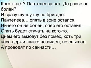 Кого ж нет? Пантелеева нет. Да разве он
болен?
И сразу шу-шу-шу по бригаде:
Пантелеев… опять в зоне остался.
Ничего он не болен, опер его оставил.
Опять будет стучать на кого-то.
Днем его вызовут без помех, хоть три
часа держи, никто не видел, не слышал.
А проводят по санчасти…
 