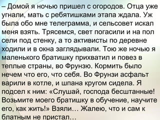 – Домой я ночью пришел с огородов. Отца уже
угнали, мать с ребятишками этапа ждала. Уж
была обо мне телеграмма, и сельсовет искал
меня взять. Трясемся, свет погасили и на пол
сели под стенку, а то активисты по деревне
ходили и в окна заглядывали. Тою же ночью я
маленького братишку прихватил и повез в
теплые страны, во Фрунзю. Кормить было
нечем что его, что себя. Во Фрунзи асфальт
варили в котле, и шпана кругом сидела. Я
подсел к ним: «Слушай, господа бесштанные!
Возьмите моего братишку в обучение, научите
его, как жить!» Взяли… Жалею, что и сам к
блатным не пристал…
 