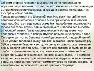 Об этом старике говорили Шухову, что он по лагерям да по
тюрьмам сидит несчетно, сколько советская власть стоит, и ни одна
амнистия его не прикоснулась, а как одна десятка кончалась, так
ему сразу новую совали.
Теперь рассмотрел его Шухов вблизи. Изо всех пригорбленных
лагерных спин его спина отменна была прямизною, и за столом
казалось, будто он еще сверх скамейки под себя что подложил. На
голове его голой стричь давно было нечего – волоса все вылезли
от хорошей жизни. Глаза старика не юрили вслед всему, что
делалось в столовой, а поверх Шухова невидяще уперлись в свое.
Он мерно ел пустую баланду ложкой деревянной, надщербленной,
но не уходил головой в миску, как все, а высоко носил ложки ко рту.
Зубов у него не было ни сверху, ни снизу ни одного: окостеневшие
десны жевали хлеб за зубы. Лицо его все вымотано было, но не до
слабости фитиля-инвалида, а до камня тесаного, темного. И по
рукам, большим, в трещинах и черноте, видать было, что немного
выпадало ему за все годы отсиживаться придурком. А засело-таки
в нем, не примирится: трехсотграммовку свою не ложит, как все, на
нечистый стол в росплесках, а – на тряпочку стираную.
 