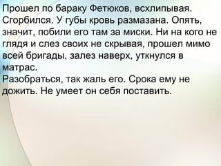 Прошел по бараку Фетюков, всхлипывая.
Сгорбился. У губы кровь размазана. Опять,
значит, побили его там за миски. Ни на кого не
глядя и слез своих не скрывая, прошел мимо
всей бригады, залез наверх, уткнулся в
матрас.
Разобраться, так жаль его. Срока ему не
дожить. Не умеет он себя поставить.
 