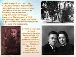 В 1924 году - Ростов - на - Дону.
В младших классах подвергался
насмешкам за ношение крестика и
нежелание вступать в пионеры.
Несмотря на постоянные
материальные и жилищные
трудности, Солженицын в 1936,
закончив среднюю школу, поступил
на физико-математический факультет
Ростовского университета.
В 1940 г. он женится
на своей
сокурснице Наталье
Решетовской, а в
1941 г., получив
диплом математика,
заканчивает также
заочное отделение
Института
философии,
литературы и
истории в Москве.
 