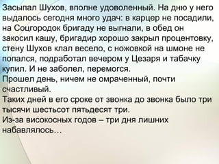 Засыпал Шухов, вполне удоволенный. На дню у него
выдалось сегодня много удач: в карцер не посадили,
на Соцгородок бригаду не выгнали, в обед он
закосил кашу, бригадир хорошо закрыл процентовку,
стену Шухов клал весело, с ножовкой на шмоне не
попался, подработал вечером у Цезаря и табачку
купил. И не заболел, перемогся.
Прошел день, ничем не омраченный, почти
счастливый.
Таких дней в его сроке от звонка до звонка было три
тысячи шестьсот пятьдесят три.
Из-за високосных годов – три дня лишних
набавлялось…
 