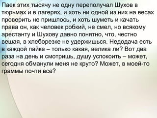 Паек этих тысячу не одну переполучал Шухов в
тюрьмах и в лагерях, и хоть ни одной из них на весах
проверить не пришлось, и хоть шуметь и качать
права он, как человек робкий, не смел, но всякому
арестанту и Шухову давно понятно, что, честно
вешая, в хлеборезке не удержишься. Недодача есть
в каждой пайке – только какая, велика ли? Вот два
раза на день и смотришь, душу успокоить – может,
сегодня обманули меня не круто? Может, в моей-то
граммы почти все?
 