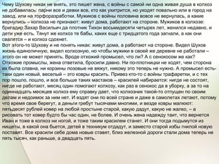 Чему Шухову никак не внять, это пишет жена, с войны с самой ни одна живая душа в колхоз
не добавилась: парни все и девки все, кто как ухитрится, но уходят повально или в город на
завод, или на торфоразработки. Мужиков с войны половина вовсе не вернулась, а какие
вернулись – колхоза не признают: живут дома, работают на стороне. Мужиков в колхозе:
бригадир Захар Васильич да плотник Тихон восьмидесяти четырех лет, женился недавно, и
дети уже есть. Тянут же колхоз те бабы, каких еще с тридцатого года загнали, а как они
свалятся – и колхоз сдохнет.
Вот этого-то Шухову и не понять никак: живут дома, а работают на стороне. Видел Шухов
жизнь единоличную, видел колхозную, но чтобы мужики в своей же деревне не работали –
этого он не может принять. Вроде отхожий промысел, что ли? А с сенокосом же как?
Отхожие промыслы, жена ответила, бросили давно. Ни по-плотницки не ходят, чем сторона
их была славна, ни корзины лозовые не вяжут, никому это теперь не нужно. А промысел есть-
таки один новый, веселый – это ковры красить. Привез кто-то с войны трафаретки, и с тех
пор пошло, пошло, и все больше таких мастаков – красилей набирается: нигде не состоят,
нигде не работают, месяц один помогают колхозу, как раз в сенокос да в уборку, а за то на
одиннадцать месяцев колхоз ему справку дает, что колхозник такой-то отпущен по своим
делам и недоимок за ним нет. И ездят они по всей стране и даже в самолетах летают, потому
что время свое берегут, а деньги гребут тысячами многими, и везде ковры малюют:
пятьдесят рублей ковер на любой простыне старой, какую дадут, какую не жалко, – а
рисовать тот ковер будто бы час один, не более. И очень жена надежду таит, что вернется
Иван и тоже в колхоз ни ногой, и тоже таким красилем станет. И они тогда подымутся из
нищеты, в какой она бьется, детей в техникум отдадут, и заместо старой избы гнилой новую
поставят. Все красили себе дома новые ставят, близ железной дороги стали дома теперь не
пять тысяч, как раньше, а двадцать пять.
 