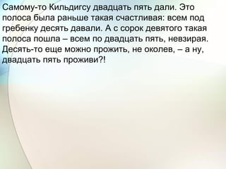 Самому-то Кильдигсу двадцать пять дали. Это
полоса была раньше такая счастливая: всем под
гребенку десять давали. А с сорок девятого такая
полоса пошла – всем по двадцать пять, невзирая.
Десять-то еще можно прожить, не околев, – а ну,
двадцать пять проживи?!
 