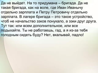 Да не выйдет. На то придумана – бригада. Да не
такая бригада, как на воле, где Иван Иванычу
отдельно зарплата и Петру Петровичу отдельно
зарплата. В лагере бригада – это такое устройство,
чтоб не начальство зэков понукало, а зэки друг друга.
Тут так: или всем дополнительное, или все
подыхайте. Ты не работаешь, гад, а я из-за тебя
голодным сидеть буду? Нет, вкалывай, падло!
 