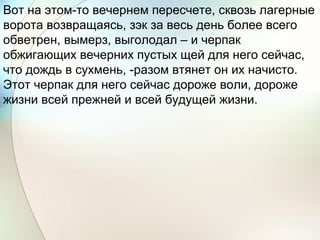Вот на этом-то вечернем пересчете, сквозь лагерные
ворота возвращаясь, зэк за весь день более всего
обветрен, вымерз, выголодал – и черпак
обжигающих вечерних пустых щей для него сейчас,
что дождь в сухмень, -разом втянет он их начисто.
Этот черпак для него сейчас дороже воли, дороже
жизни всей прежней и всей будущей жизни.
 