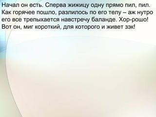 Начал он есть. Сперва жижицу одну прямо пил, пил.
Как горячее пошло, разлилось по его телу – аж нутро
его все трепыхается навстречу баланде. Хор-рошо!
Вот он, миг короткий, для которого и живет зэк!
 