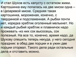 И стал Шухов есть капусту с остатком жижи.
Картошинка ему попалась на две миски одна –
в Цезаревой миске. Средняя такая
картошинка, мороженая, конечно, с
твердинкой и подслаженная. А рыбки почти
нет, изредка хребтик оголенный мелькнет. Но
и каждый рыбий хребтик и плавничок надо
прожевать -из них сок высосешь, сок
полезный. На все то, конечно, время надо, да
Шухову спешить теперь некуда, у него сегодня
праздник: в обед две порции и в ужин две
порции оторвал. Такого дела ради остальные
дела и отставить можно.
 