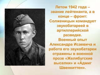 Летом 1942 года –
звание лейтенанта, а в
конце – фронт:
Солженицын командует
звукобатареей в
артиллерийской
разведке.
Военный опыт
Александра Исаевича и
работа его звукобатареи
отражены в военной
прозе «Желябугские
выселки» и «Адмиг
Швенкиттен».
 