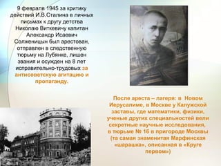 9 февраля 1945 за критику
действий И.В.Сталина в личных
письмах к другу детства
Николаю Виткевичу капитан
Александр Исаевич
Солженицын был арестован,
отправлен в следственную
тюрьму на Лубянке, лишен
звания и осужден на 8 лет
исправительно-трудовых за
антисоветскую агитацию и
пропаганду.
После ареста – лагеря: в Новом
Иерусалиме, в Москве у Калужской
заставы, где математики, физики,
ученые других специальностей вели
секретные научные исследования,
в тюрьме № 16 в пригороде Москвы
(та самая знаменитая Марфинская
«шарашка», описанная в «Круге
первом»)
 
