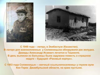 С 1949 года – лагерь в Экибастузе (Казахстан).
В лагере для военнопленных у Солженицына обнаружили рак желудка.
Дважды Александр Исаевич лечится в Ташкенте.
В день выписки из больницы была задумана повесть о страшном
недуге – будущий «Раковый корпус».
С 1953 года Солженицын – «вечный ссыльнопоселенец» у глухом ауле
Кок-Терек Джамбульской области, на краю пустыни.
 