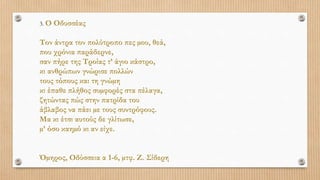 3. Ο Οδυσσέας
Τον άντρα τον πολύτροπο πες µου, θεά,
που χρόνια παράδερνε,
σαν πήρε της Τροίας τ’ άγιο κάστρο,
κι ανθρώπων γνώρισε πολλών
τους τόπους και τη γνώµη
κι έπαθε πλήθος συµφορές στα πέλαγα,
ζητώντας πώς στην πατρίδα του
άβλαβος να πάει µε τους συντρόφους.
Μα κι έτσι αυτούς δε γλίτωσε,
µ’ όσο καηµό κι αν είχε.
Όµηρος, Οδύσσεια α 1-6, µτφ. Ζ. Σίδερη
 