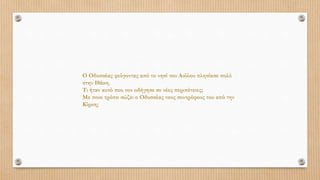 Ο Οδυσσέας φεύγοντας από το νησί του Αιόλου πλησίασε πολύ
στην Ιθάκη.
Τι ήταν αυτό που τον οδήγησε σε νέες περιπέτειες;
Με ποιο τρόπο σώζει ο Οδυσσέας τους συντρόφους του από την
Κίρκη;
 