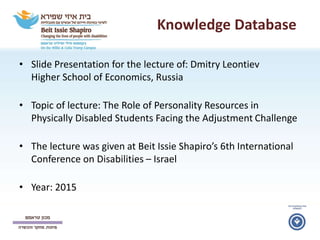Knowledge Database
• Slide Presentation for the lecture of: Dmitry Leontiev
Higher School of Economics, Russia
• Topic of lecture: The Role of Personality Resources in
Physically Disabled Students Facing the Adjustment Challenge
• The lecture was given at Beit Issie Shapiro’s 6th International
Conference on Disabilities – Israel
• Year: 2015
 