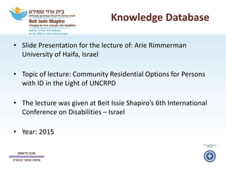 Knowledge Database
• Slide Presentation for the lecture of: Arie Rimmerman
University of Haifa, Israel
• Topic of lecture: Community Residential Options for Persons
with ID in the Light of UNCRPD
• The lecture was given at Beit Issie Shapiro’s 6th International
Conference on Disabilities – Israel
• Year: 2015
 