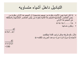 ‫متساويه‬ ‫أشياء‬ ‫داخل‬ ‫التباديل‬
•‫لدينا‬ ‫كان‬ ‫إذا‬n‫من‬ ‫مكونه‬ ‫األشياء‬ ‫من‬r‫من‬ ‫مكونه‬ ‫األولى‬ ‫المجموعه‬ ‫أن‬ ‫مجموعه،بحيث‬
n1‫من‬ ‫مكونه‬ ‫الثانيه‬ ‫المتشابهه،المجموعه‬ ‫العناصر‬ ‫من‬n2‫والمختلفه‬ ‫المتشابهه‬ ‫العناصر‬ ‫من‬
‫األولى‬ ‫المجموعه‬ ‫عن‬
•n=n1+n2+……+nr
•‫حسابها‬ ‫ويكون‬
n!
n1!n2!...nr!
‫مثال‬:‫كلمة‬ ‫ترتيب‬ ‫يمكن‬ ‫طريقه‬ ‫بكم‬coffee
‫االجابه‬:c=1,o=1,f=2,e=2‫للكلمه‬ ‫الحروف‬ ‫،عدد‬=6
6!
1!1!2!2!
=180
 