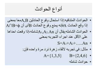 ‫الحوادث‬ ‫أنواع‬
•‫المتنافيه‬ ‫الحوادث‬:‫الحادثين‬ ‫وقوع‬ ‫استحال‬ ‫إذا‬A,B‫بمعنى‬ ‫معا‬
‫الحادث‬ ‫وقع‬ ‫إذا‬A‫الحادث‬ ‫وقوع‬ ‫يمنع‬ ‫فإنه‬B‫أن‬ ‫أى‬A∩B=ϕ
•‫الشامل‬ ‫الحوادث‬:‫أن‬ ‫يقال‬A1,A2.An‫احداها‬ ‫وقعت‬ ‫شامل،إذا‬
‫بمعنى‬ ‫التجربه‬ ‫اجراء‬ ‫عند‬ ‫األقل‬ ‫على‬
•S=A1+A2+…..An
•‫مثال‬:‫فإن‬ ‫واحده‬ ‫مرة‬ ‫نرد‬ ‫زهرة‬ ‫اللقاء‬ ‫تجربه‬ ‫فى‬:
•A={1,3,5} B={2,4,6}
•‫شامل‬ ‫حوادث‬
 