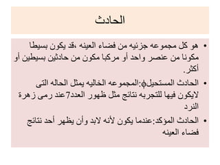 ‫الحادث‬
•‫بسيط‬ ‫يكون‬ ‫،قد‬ ‫العينه‬ ‫فضاء‬ ‫من‬ ‫جزئيه‬ ‫مجموعه‬ ‫كل‬ ‫هو‬‫ا‬
‫بسيطي‬ ‫حادثين‬ ‫من‬ ‫مكون‬ ‫مركبا‬ ‫أو‬ ‫واحد‬ ‫عنصر‬ ‫من‬ ‫مكونا‬‫أو‬ ‫ن‬
‫أكثر‬.
•‫المستحيل‬ ‫الحادث‬ϕ:‫التى‬ ‫الحاله‬ ‫يمثل‬ ‫الخاليه‬ ‫المجموعه‬
‫العدد‬ ‫ظهور‬ ‫مثل‬ ‫نتائج‬ ‫للتجربه‬ ‫فيها‬ ‫اليكون‬7‫زهرة‬ ‫رمى‬ ‫عند‬
‫النرد‬
•‫المؤكد‬ ‫الحادث‬:‫نتائج‬ ‫أحد‬ ‫يظهر‬ ‫وأن‬ ‫البد‬ ‫ألنه‬ ‫يكون‬ ‫عندما‬
‫العينه‬ ‫فضاء‬
 