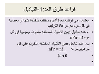 ‫العد‬ ‫طرق‬ ‫قواعد‬:1-‫التباديل‬
•‫معناها‬:‫ب‬ ‫أو‬ ‫كلها‬ ‫بأخذها‬ ‫مختلفه‬ ‫أشياء‬ ‫لعدة‬ ‫ترتيبه‬ ‫هى‬‫عضها‬
‫الترتيب‬ ‫مراعاة‬ ‫مع‬ ‫مره‬ ‫كل‬ ‫فى‬
•‫أ‬-‫تباديل‬ ‫عدد‬n‫كل‬ ‫فى‬ ‫جميعها‬ ‫مأخوذه‬ ‫المختلفه‬ ‫األشياء‬ ‫من‬
‫مره‬nPn=n!
•‫ب‬-‫تباديل‬ ‫عدد‬n‫مأخوذه‬ ‫المختلفه‬ ‫األشياء‬ ‫من‬r‫كل‬ ‫فى‬
‫له‬ ‫مرهويرمز‬nPr = n!
•(n-r)!
•
 