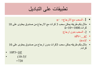 ‫التباديل‬ ‫على‬ ‫تطبيقات‬
•1-‫االرجاع‬ ‫مع‬ ‫السحب‬=n ͬ
•‫مثال‬:‫سحب‬ ‫يمكن‬ ‫طريقه‬ ‫بكم‬3‫على‬ ‫يحتوى‬ ‫صندوق‬ ‫من‬ ‫االرجاع‬ ‫مع‬ ‫كرات‬10
‫كرات‬.nͬ =10ᶟ=1000
•2-‫ارجاع‬ ‫بدون‬ ‫السحب‬:
•nPr= n!
•(n-r)!
•‫مثال‬:‫سحب‬ ‫يمكن‬ ‫طريقه‬ ‫بكم‬3‫على‬ ‫يحتوى‬ ‫صندوق‬ ‫من‬ ‫ارجاع‬ ‫بدون‬ ‫كرات‬10
‫كرات‬.
• 10P3=10!
• (10-3)!
=720
 