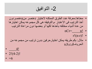 2-‫التوافيق‬
•‫معناها‬:‫الختيار‬ ‫الممكنه‬ ‫الطرق‬ ‫عدد‬ ‫معرفة‬r‫من‬ ‫عنصر‬n‫عنصردون‬
‫اخ‬ ‫يمكن‬ ‫مجموعه‬ ‫كل‬ ‫هى‬ ‫،والتوفيقه‬ ‫االعتبار‬ ‫فى‬ ‫الترتيب‬ ‫أخذ‬‫تيارها‬
‫الترتيب‬ ‫مراعاة‬ ‫دون‬ ‫بعضها‬ ‫أو‬ ‫كلها‬ ‫بأخذها‬ ‫مختلفه‬ ‫أشياء‬ ‫عدة‬ ‫من‬
•nCr= n!
•r!(n-r)!
•‫مثال‬:‫مجموع‬ ‫من‬ ‫ترتيب‬ ‫بدون‬ ‫اختيارحرفين‬ ‫يمكن‬ ‫طريقه‬ ‫بكم‬‫من‬ ‫ه‬
‫الحروف‬a,b,c,d
• 4!
• 2!(4-2)!
• =6
 