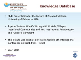 Knowledge Database
• Slide Presentation for the lecture of: Steven Eidelman
University of Delaware, USA
• Topic of lecture: What`s Wrong with Hostels, Villages,
Intentional Communities and, Yes, Institutions: An Advocacy
and Funder`s Viewpoint
• The lecture was given at Beit Issie Shapiro’s 6th International
Conference on Disabilities – Israel
• Year: 2015
 