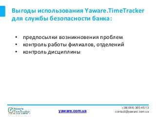 Выгоды использования Yaware.TimeTracker
для службы безопасности банка:
+38(044) 360-45-13
contact@yaware.com.ua
• предпосылки возникновения проблем
• контроль работы филиалов, отделений
• контроль дисциплины
yaware.com.ua
 