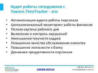 Аудит работы сотрудников с
Yaware.TimeTracker - это:
+38(044) 360-45-13
contact@yaware.com.ua
• Автоматизация аудита работы персонала
• Централизованный мониторинг работы филиалов
• Полная картина рабочего дня
• Выявление и контроль нарушений
• Уменьшение текучести кадров
• Повышение качества обслуживания клиентов
• Повышение лояльности к банку
• Динамика продуктивности персонала
yaware.com.ua
 
