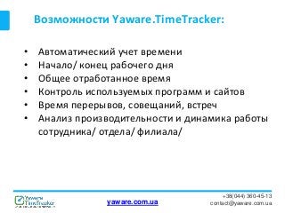 Возможности Yaware.TimeTracker:
+38(044) 360-45-13
contact@yaware.com.ua
• Автоматический учет времени
• Начало/ конец рабочего дня
• Общее отработанное время
• Контроль используемых программ и сайтов
• Время перерывов, совещаний, встреч
• Анализ производительности и динамика работы
сотрудника/ отдела/ филиала/
yaware.com.ua
 