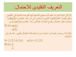 ‫لالحتمال‬ ‫التقليدى‬ ‫التعريف‬:
‫ف‬ ‫نفسها‬ ‫الفرصه‬ ‫لها‬ ‫نتائجها‬ ‫جميع‬ ‫عشوائيه‬ ‫تجربه‬ ‫لدينا‬ ‫كان‬ ‫إذا‬‫الظهور‬ ‫ى‬
‫العينه‬ ‫فضاء‬ ‫وكان‬S‫عناصره‬ ‫عدد‬ ‫أن‬ ‫أى‬ ‫محدود‬ ‫التجربه‬ ‫لهذه‬n(S)‫قيمه‬
‫الحادث‬ ‫وقوع‬ ‫احتمال‬ ‫فإن‬ ‫محدوده‬A‫عناصره‬ ‫عدد‬ ‫الذى‬n(A)‫يساوى‬
P(A)=n(A)
n(S)
‫مثال‬:‫فردى‬ ‫عدد‬ ‫ظهور‬ ‫احتمال‬ ‫فما‬ ‫واحده‬ ‫مرة‬ ‫متزنه‬ ‫نرد‬ ‫زهرة‬ ‫رميت‬ ‫إذا‬
‫االجابه‬:
S={1,2,3,4,5,6} n(A)={1,3,5}
P(A)=3
6
 