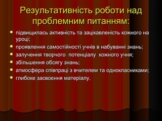 Результативність роботи надРезультативність роботи над
проблемним питанням:проблемним питанням:
 підвищилась активність та зацікавленість кожного напідвищилась активність та зацікавленість кожного на
уроці;уроці;
 проявлення самостійності учнів в набуванні знань;проявлення самостійності учнів в набуванні знань;
 залучення творчого потенціалу кожного учня;залучення творчого потенціалу кожного учня;
 збільшення обсягу знань;збільшення обсягу знань;
 атмосфера співпраці з вчителем та однокласниками;атмосфера співпраці з вчителем та однокласниками;
 глибоке засвоєння матеріалу.глибоке засвоєння матеріалу.
 